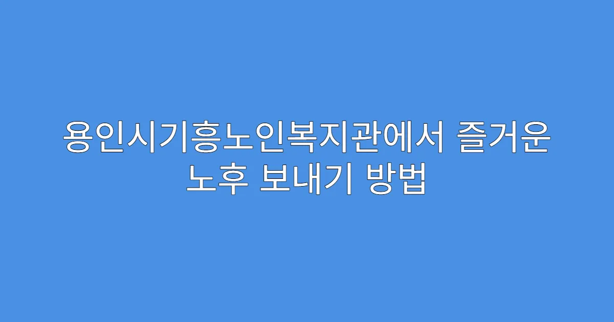 용인시기흥노인복지관에서 즐거운 노후 보내기 방법