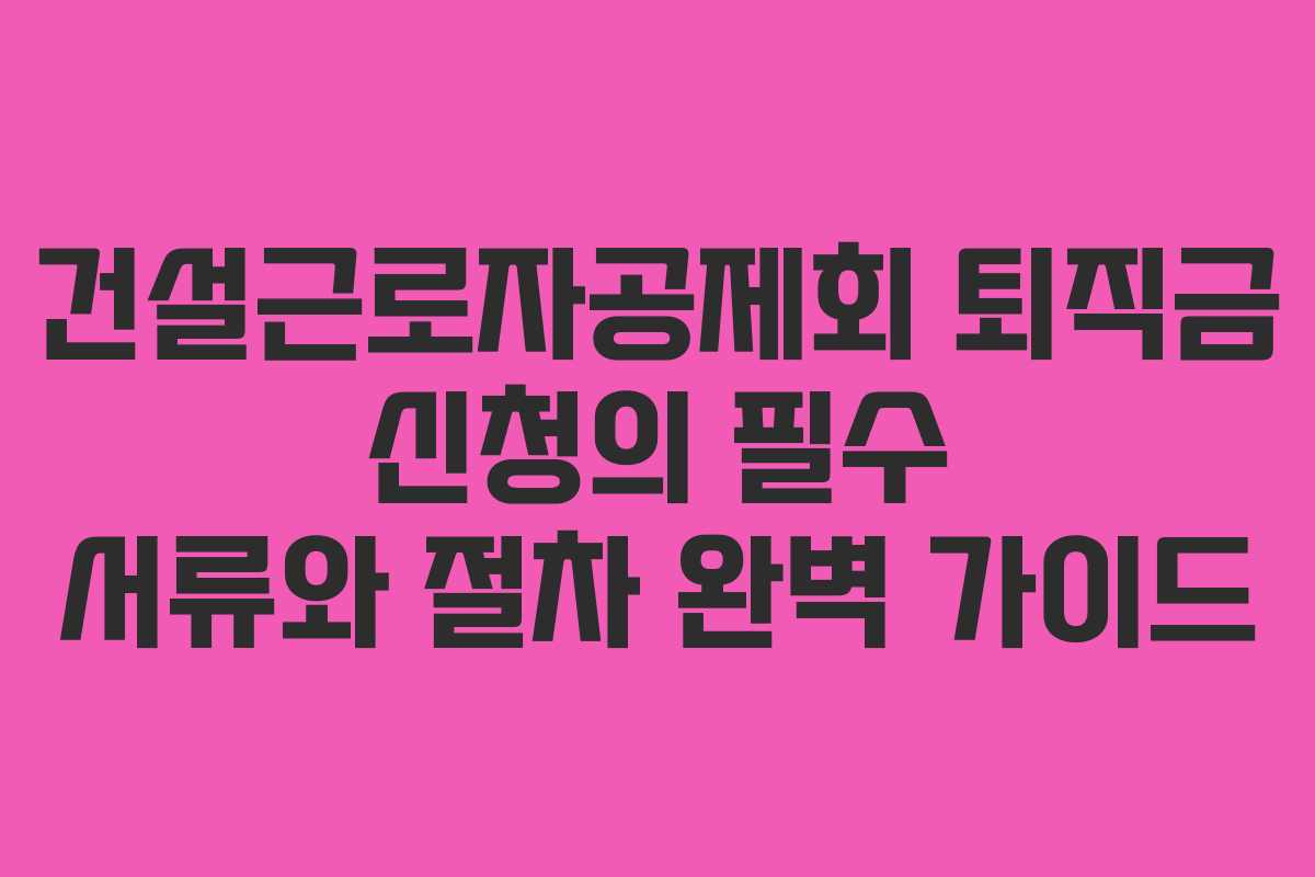 건설근로자공제회 퇴직금 신청의 필수 서류와 절차 완벽 가이드