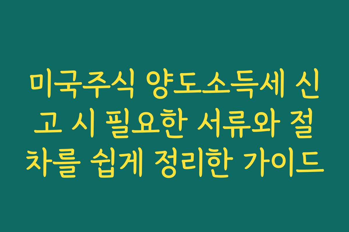 미국주식 양도소득세 신고 시 필요한 서류와 절차를 쉽게 정리한 가이드