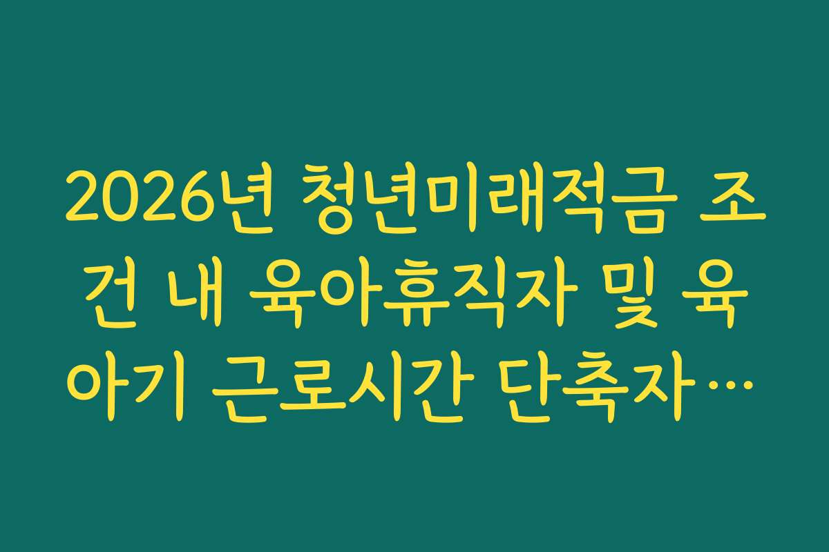 2026년 청년미래적금 조건 내 육아휴직자 및 육아기 근로시간 단축자 혜택