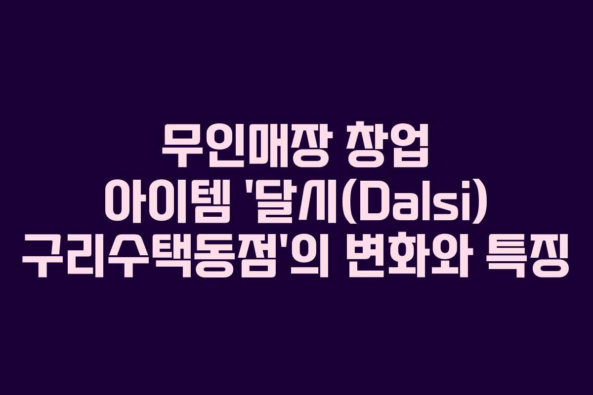 무인매장 창업 아이템 ‘달시(Dalsi) 구리수택동점’의 변화와 특징