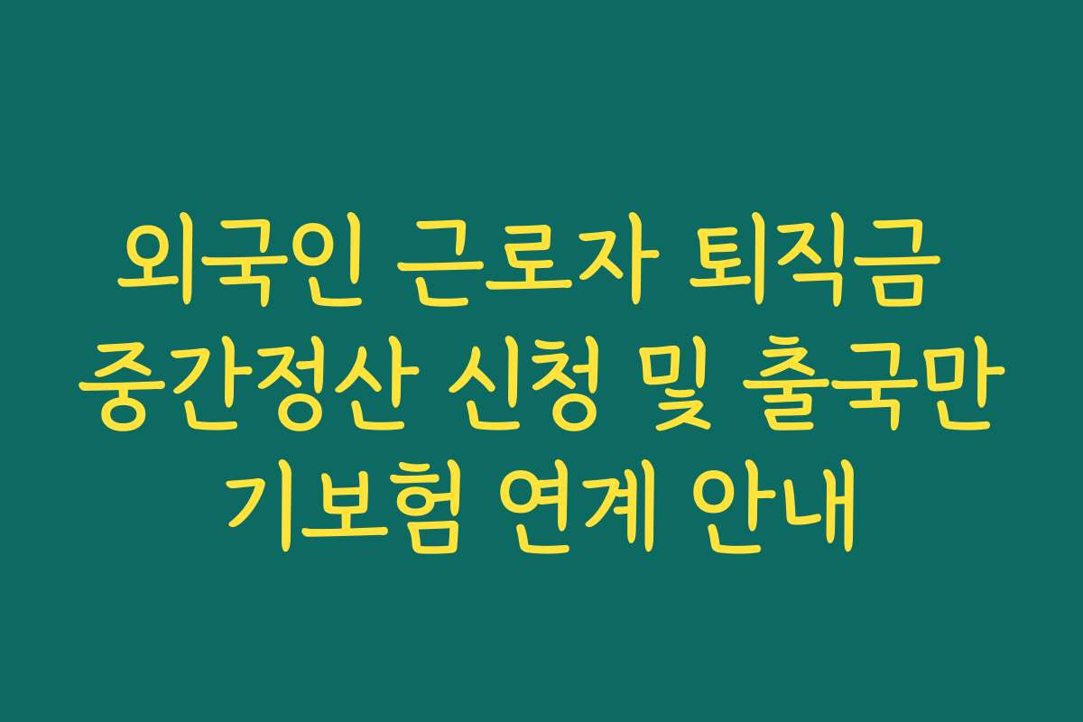 외국인 근로자 퇴직금 중간정산 신청 및 출국만기보험 연계 안내