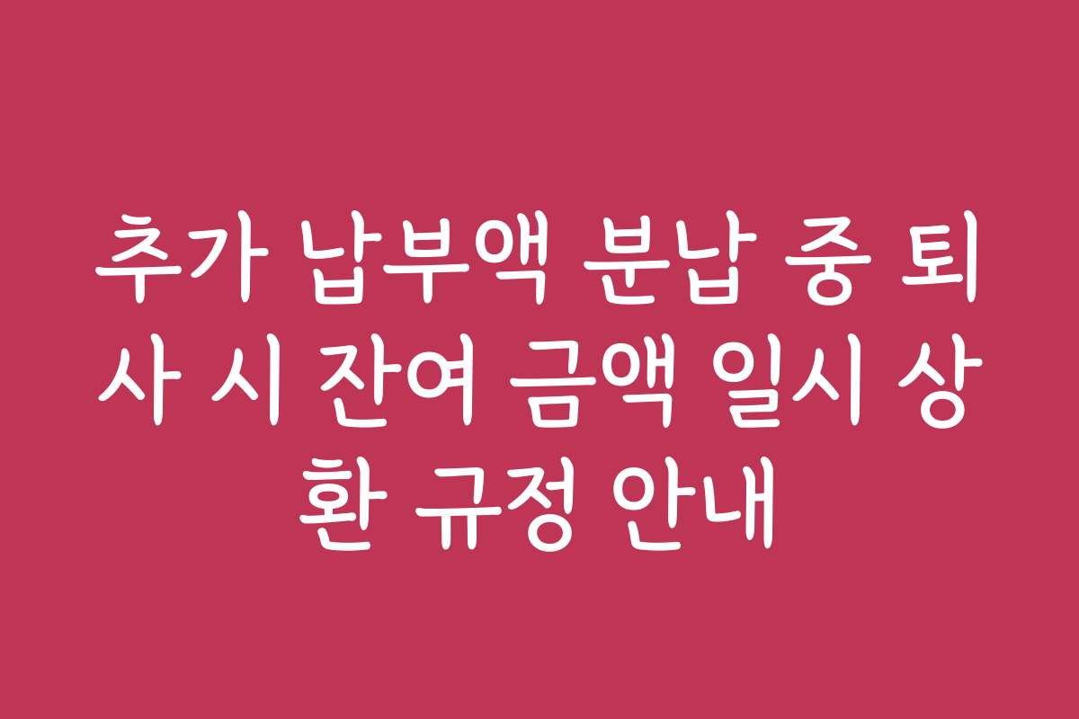 추가 납부액 분납 중 퇴사 시 잔여 금액 일시 상환 규정 안내