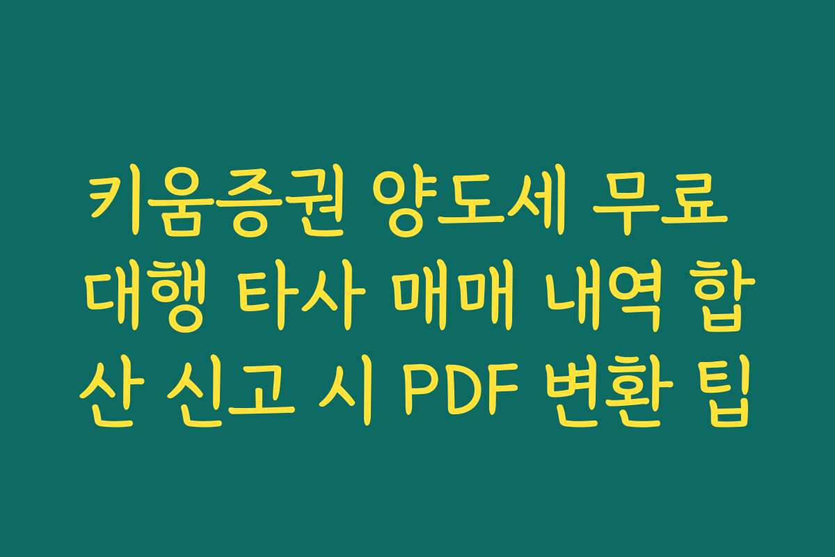 키움증권 양도세 무료 대행 타사 매매 내역 합산 신고 시 PDF 변환 팁