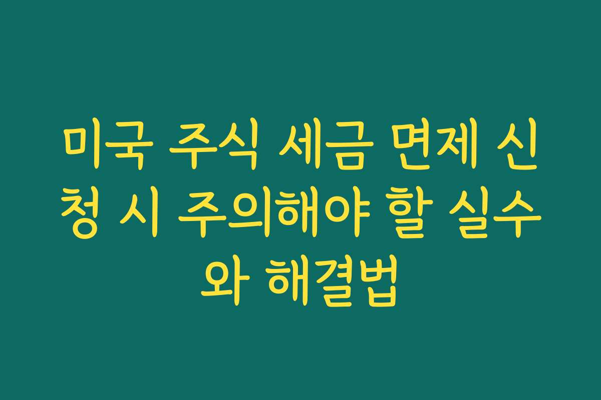미국 주식 세금 면제 신청 시 주의해야 할 실수와 해결법