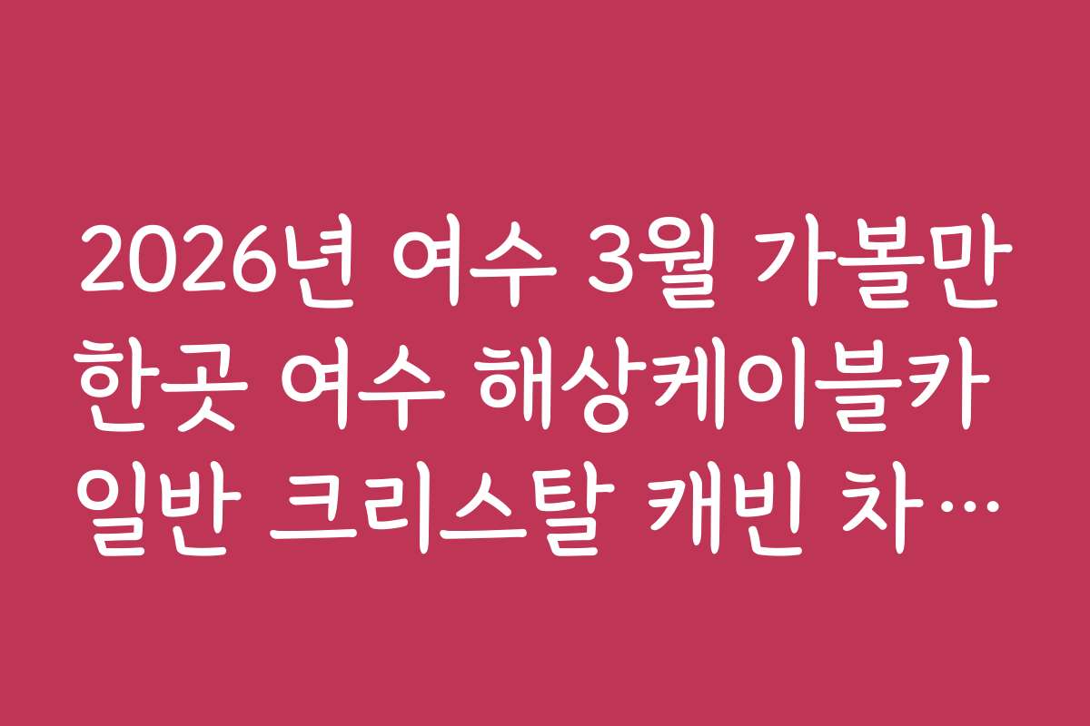 2026년 여수 3월 가볼만한곳 여수 해상케이블카 일반 크리스탈 캐빈 차이 비교