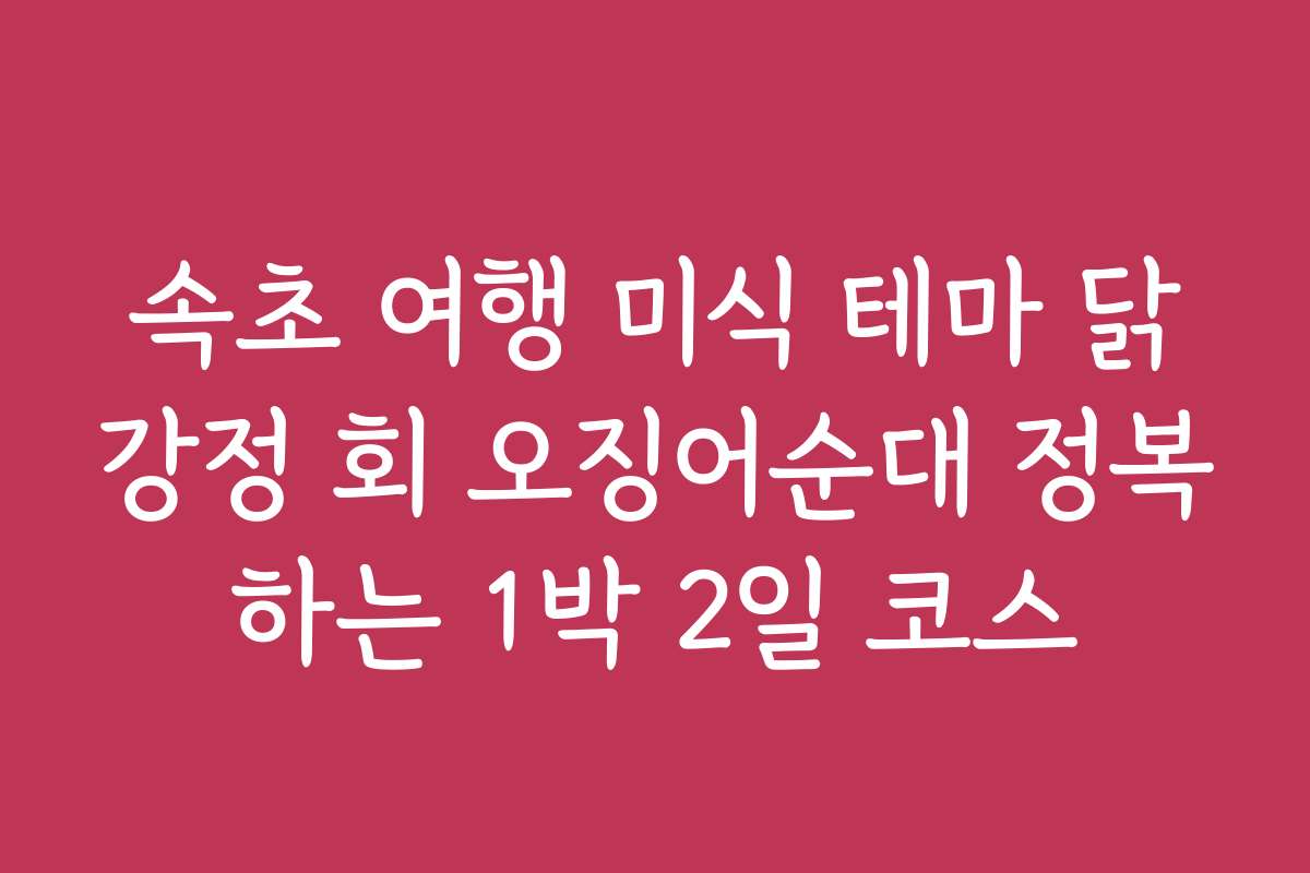 속초 여행 미식 테마 닭강정 회 오징어순대 정복하는 1박 2일 코스