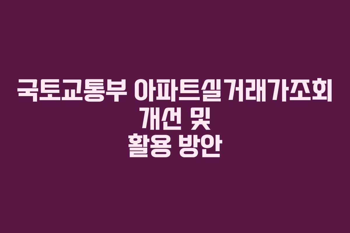 국토교통부 아파트실거래가조회 개선 및 활용 방안