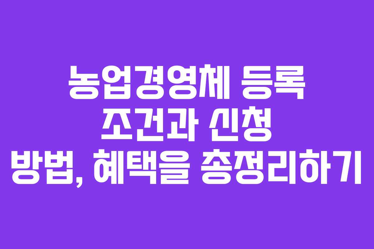 농업경영체 등록 조건과 신청 방법, 혜택을 총정리하기
