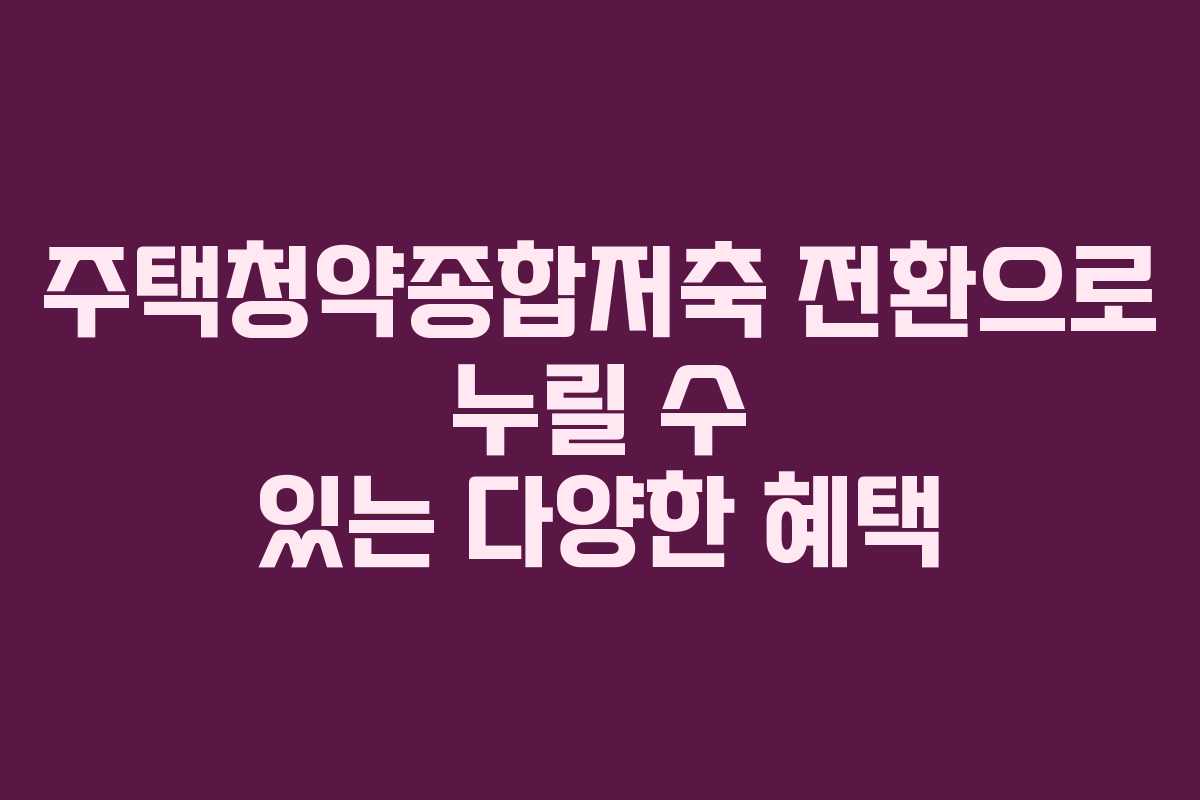주택청약종합저축 전환으로 누릴 수 있는 다양한 혜택