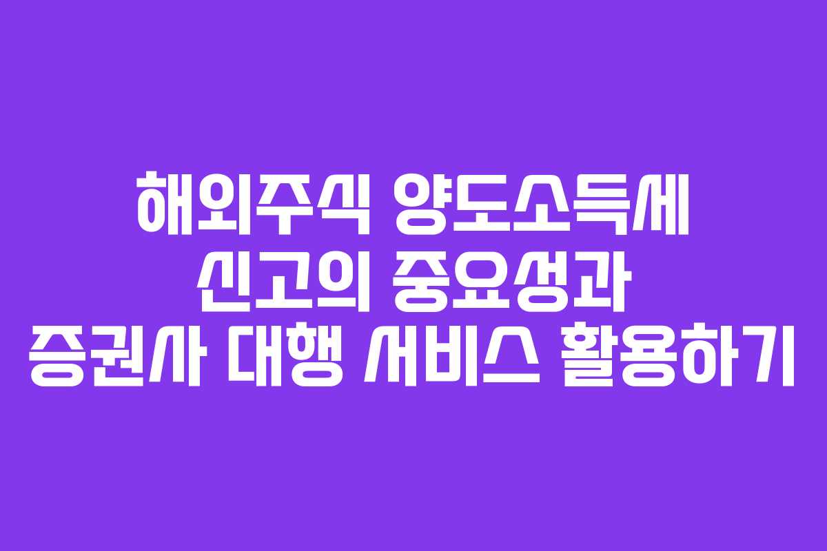 해외주식 양도소득세 신고의 중요성과 증권사 대행 서비스 활용하기