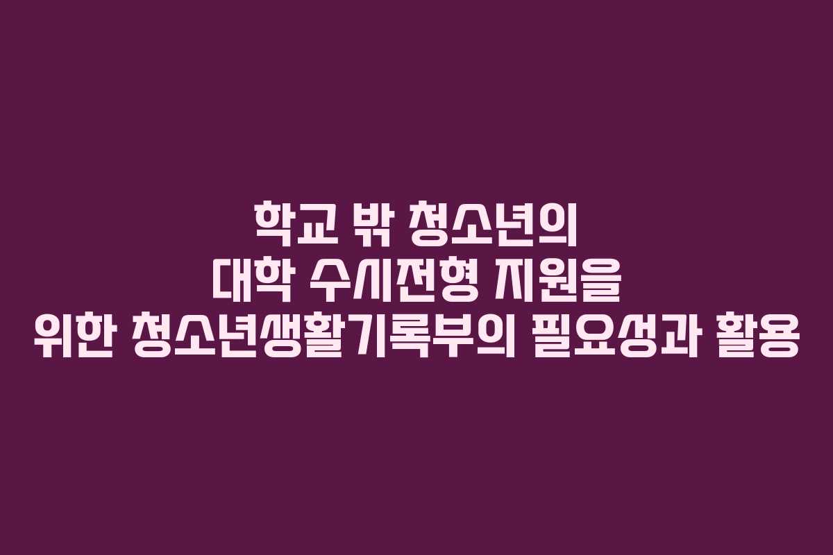 학교 밖 청소년의 대학 수시전형 지원을 위한 청소년생활기록부의 필요성과 활용