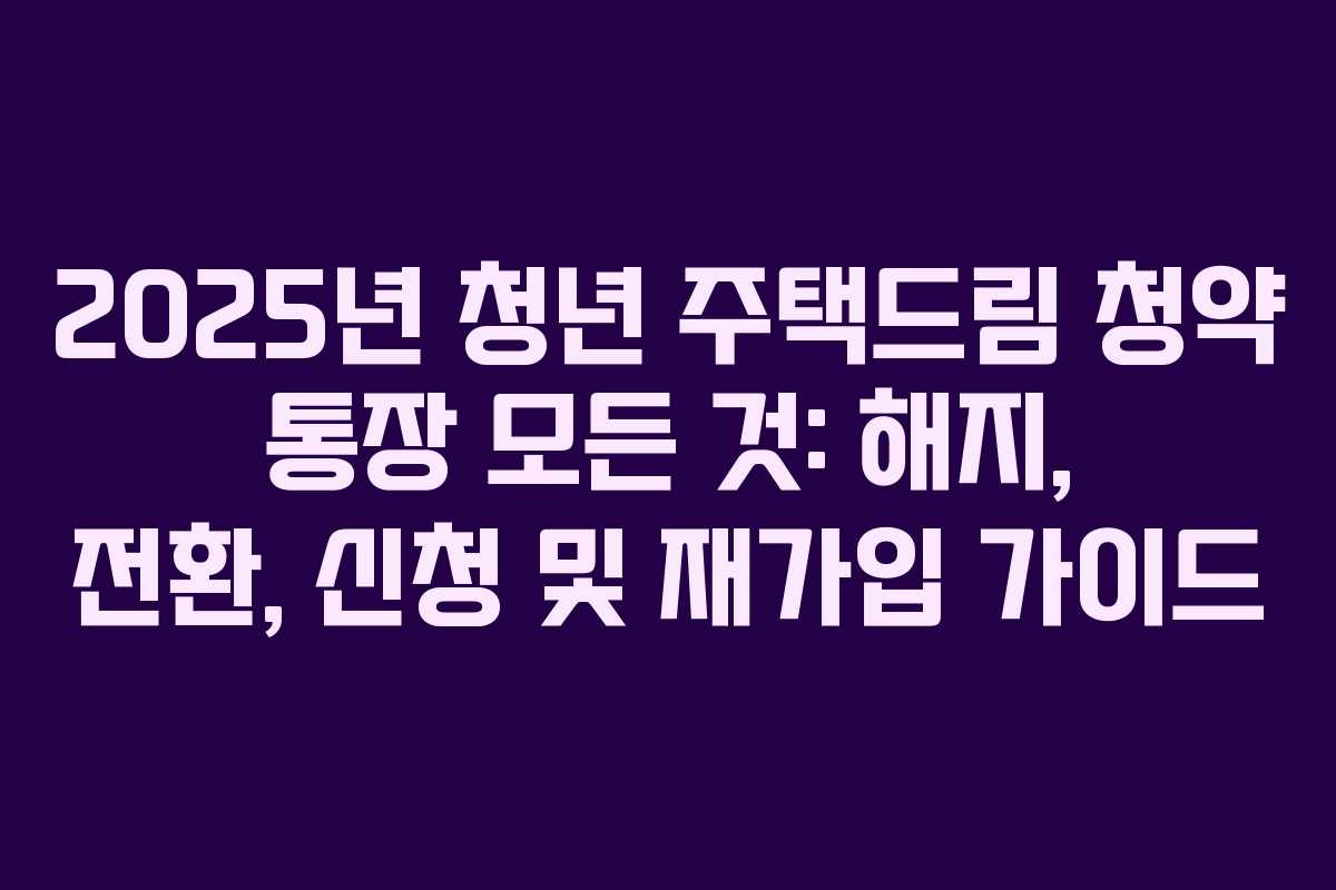 2025년 청년 주택드림 청약 통장 모든 것: 해지, 전환, 신청 및 재가입 가이드