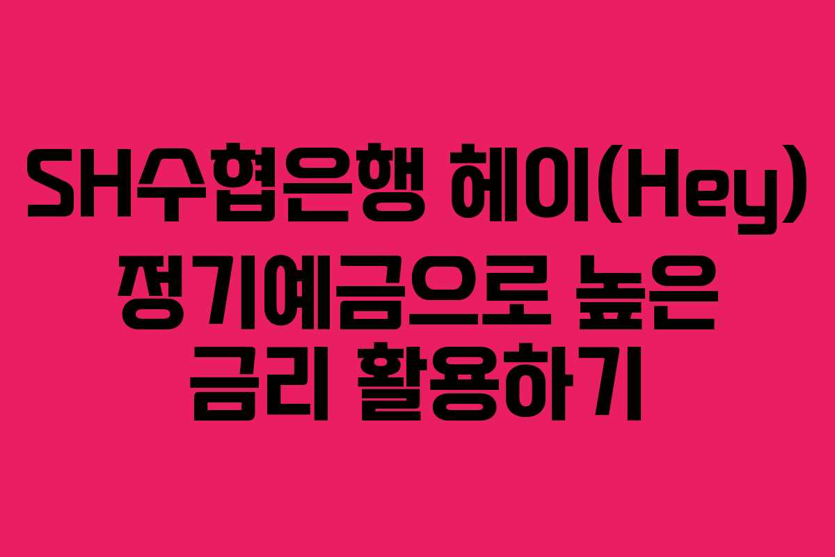 SH수협은행 헤이(Hey) 정기예금으로 높은 금리 활용하기