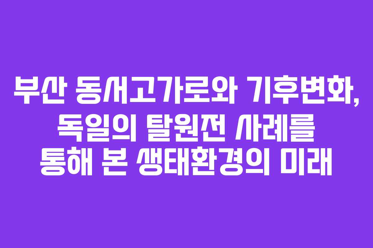 부산 동서고가로와 기후변화, 독일의 탈원전 사례를 통해 본 생태환경의 미래