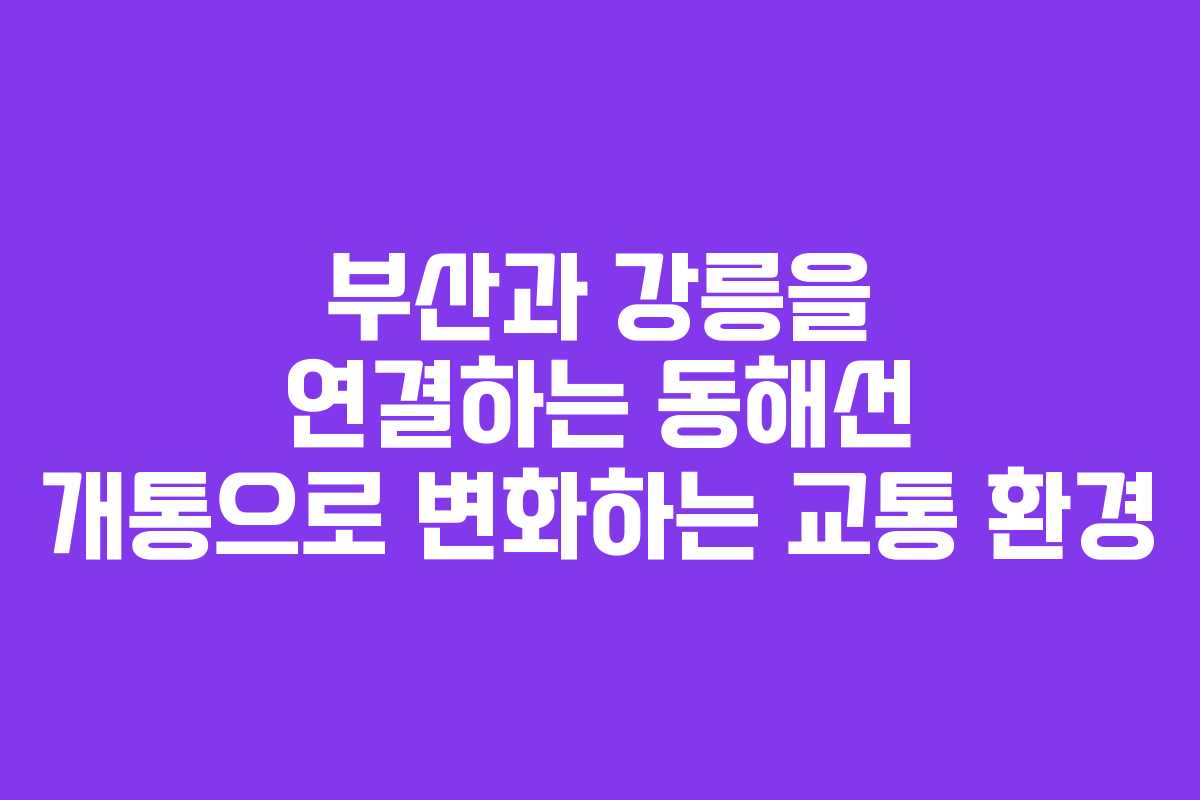 부산과 강릉을 연결하는 동해선 개통으로 변화하는 교통 환경