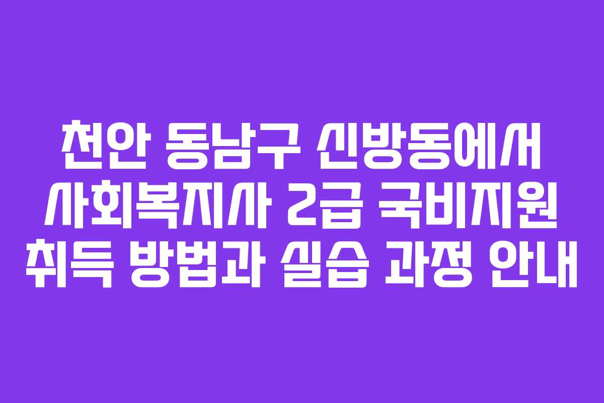 천안 동남구 신방동에서 사회복지사 2급 국비지원 취득 방법과 실습 과정 안내