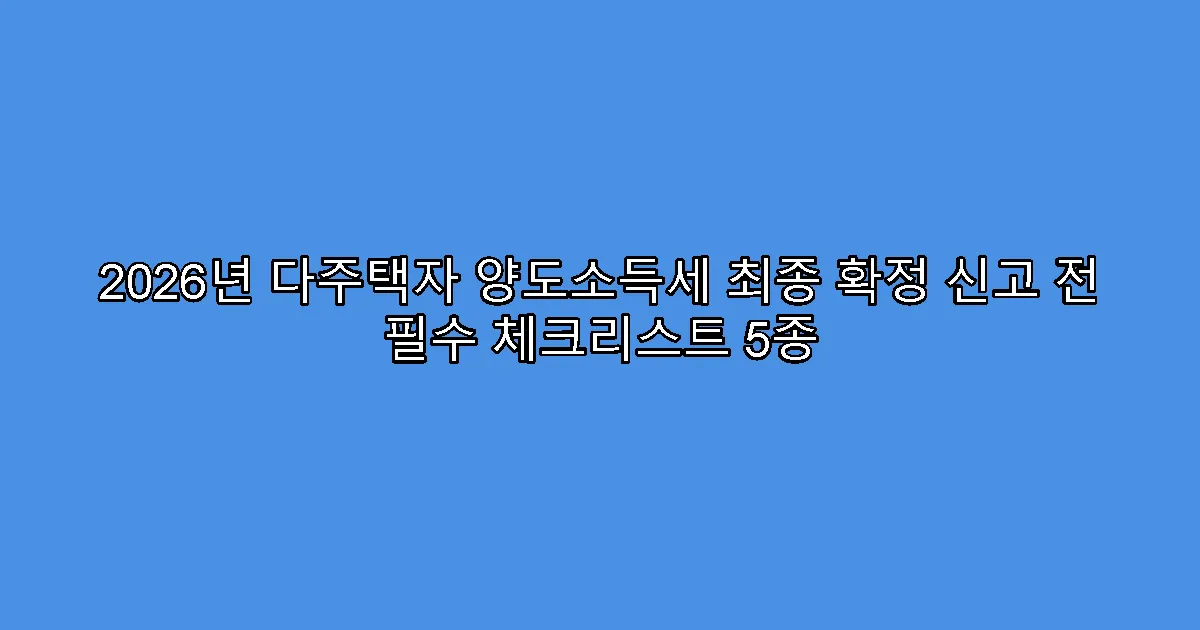 2026년 다주택자 양도소득세 최종 확정 신고 전 필수 체크리스트 5종