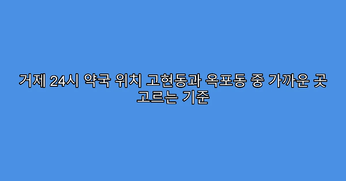 거제 24시 약국 위치 고현동과 옥포동 중 가까운 곳 고르는 기준