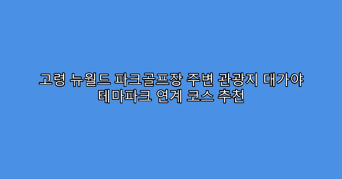 고령 뉴월드 파크골프장 주변 관광지 대가야 테마파크 연계 코스 추천