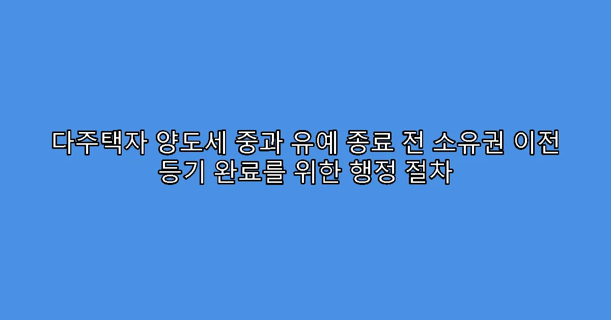 다주택자 양도세 중과 유예 종료 전 소유권 이전 등기 완료를 위한 행정 절차