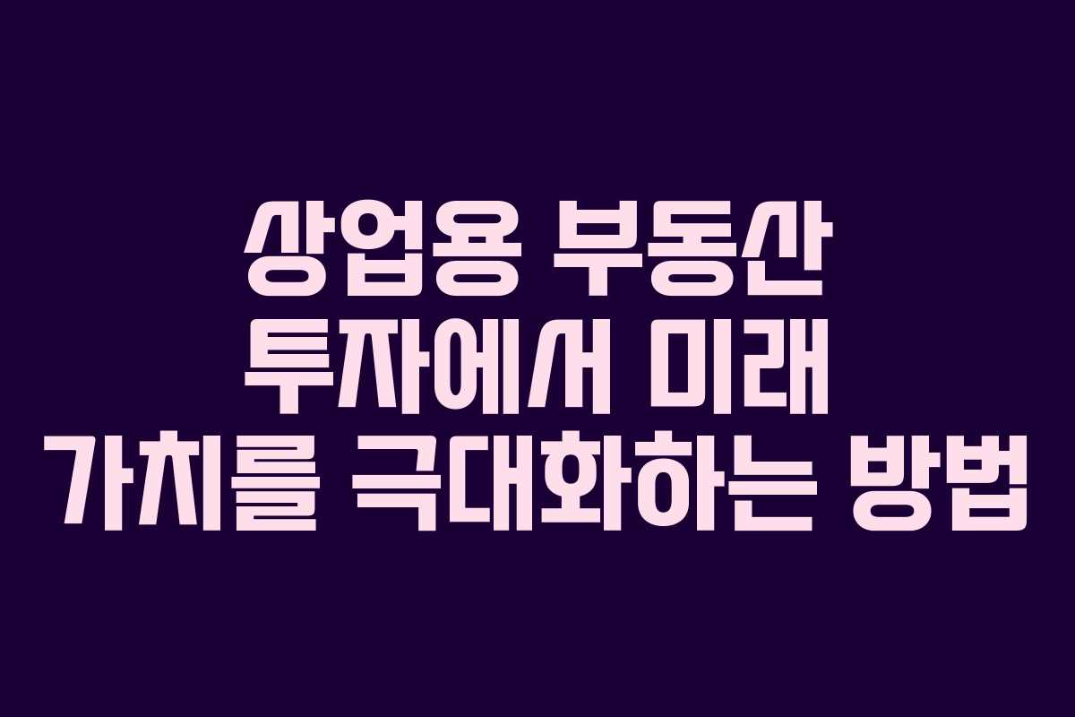 상업용 부동산 투자에서 미래 가치를 극대화하는 방법
