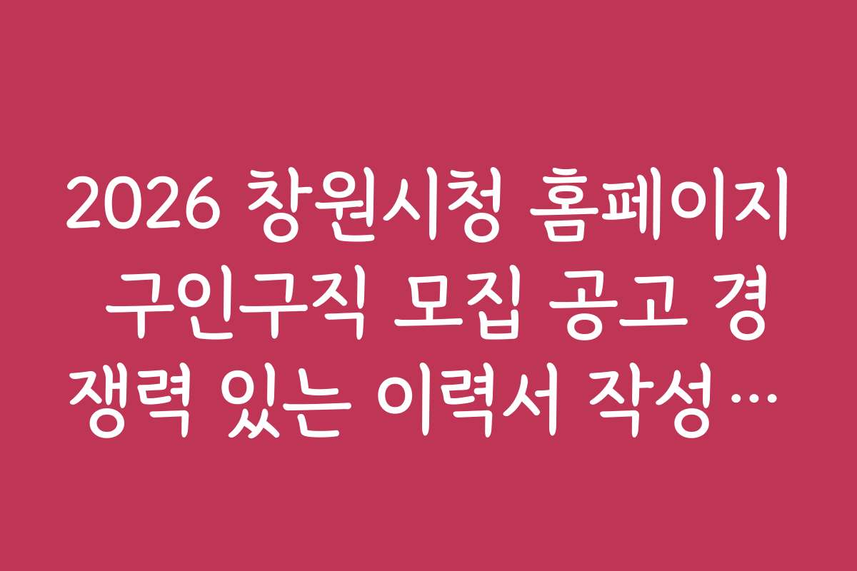 2026 창원시청 홈페이지 구인구직 모집 공고 경쟁력 있는 이력서 작성법과 성공 팁