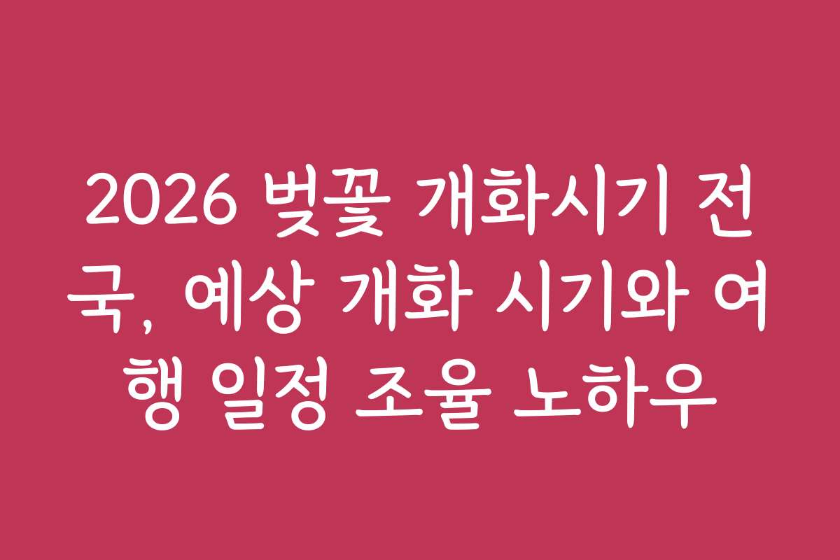 2026 벚꽃 개화시기 전국, 예상 개화 시기와 여행 일정 조율 노하우