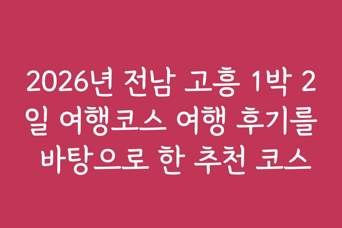 2026년 전남 고흥 1박 2일 여행코스 여행 후기를 바탕으로 한 추천 코스