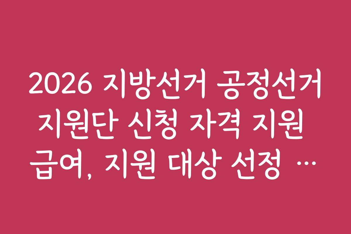 2026 지방선거 공정선거지원단 신청 자격 지원 급여, 지원 대상 선정 기준과 절차 상세히