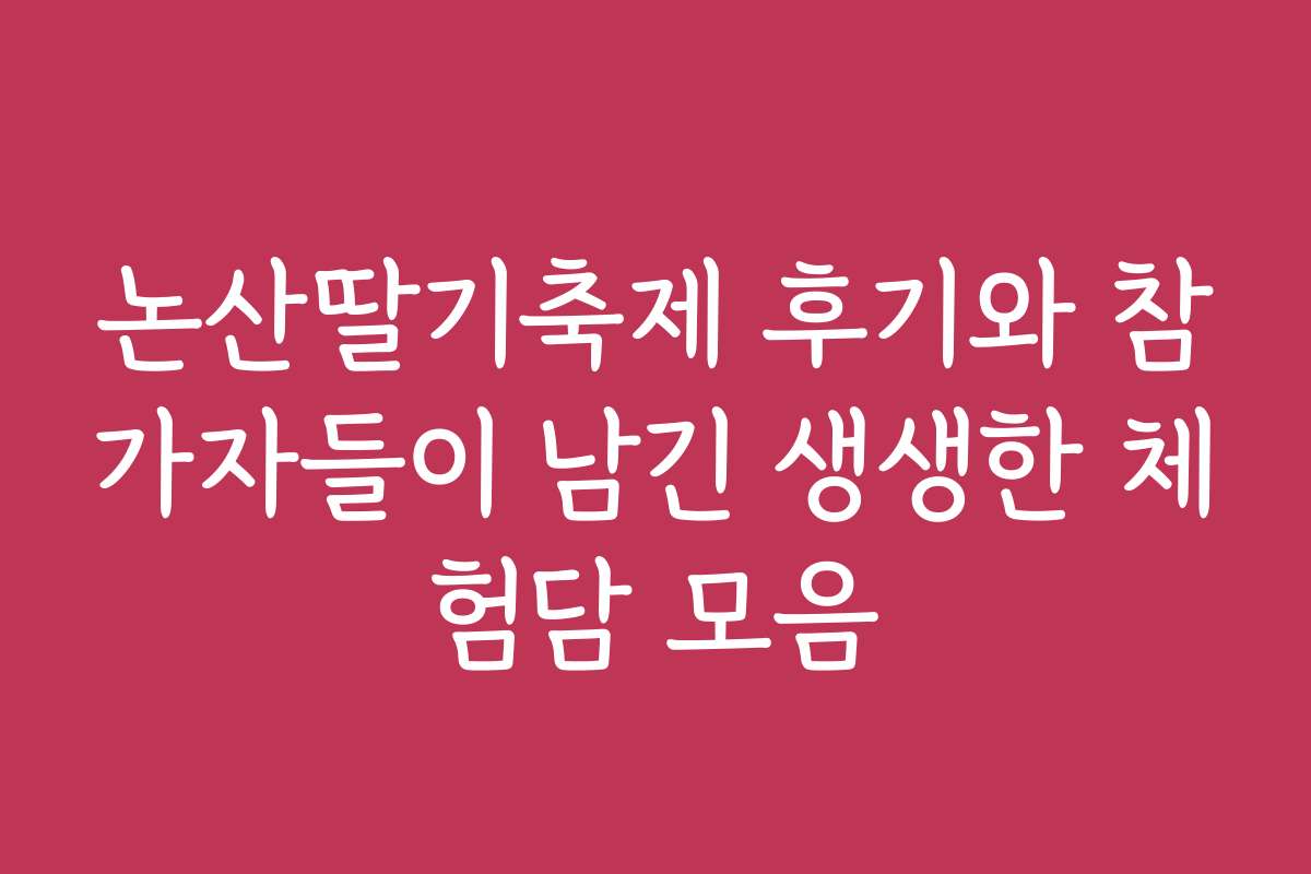 논산딸기축제 후기와 참가자들이 남긴 생생한 체험담 모음