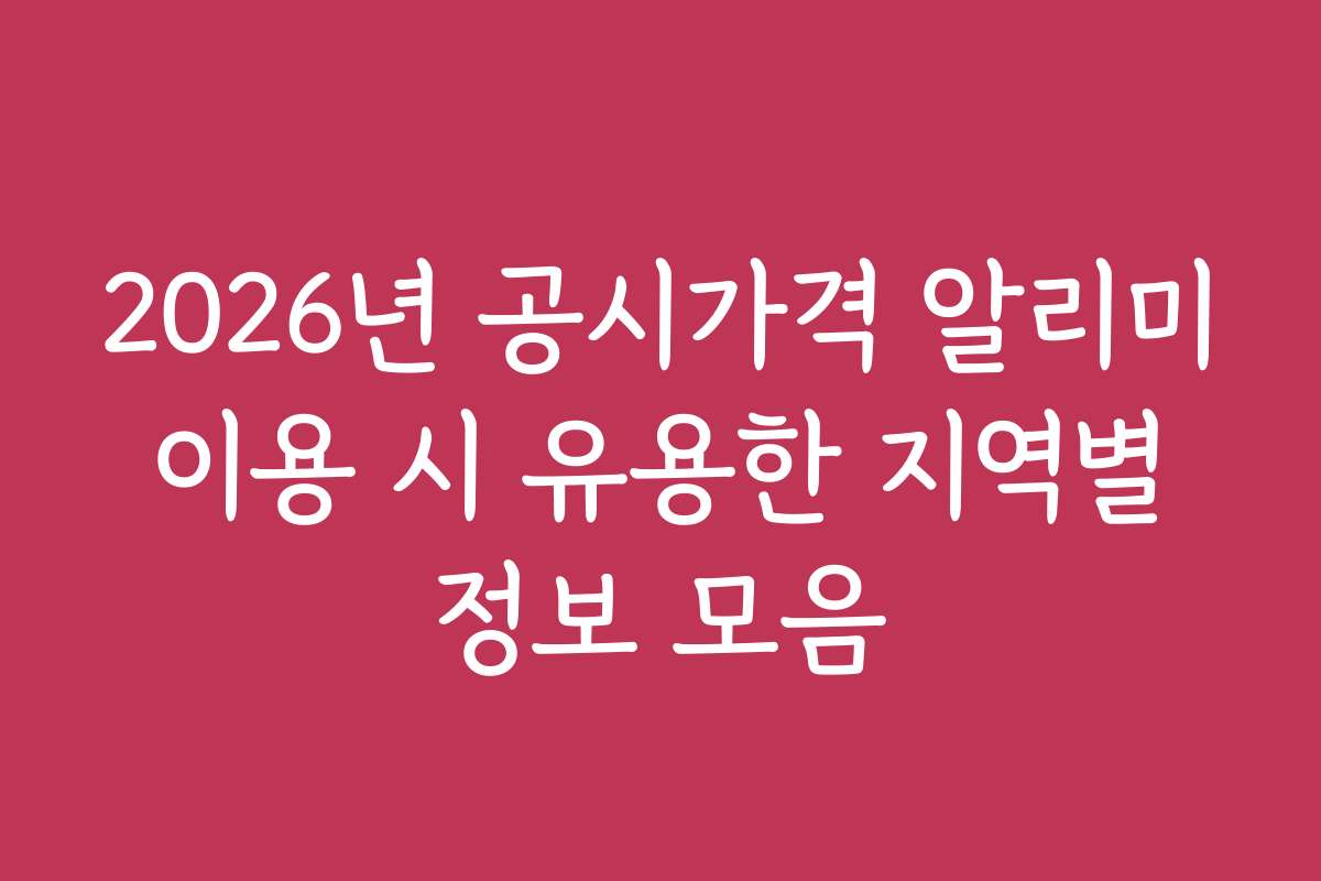 2026년 공시가격 알리미 이용 시 유용한 지역별 정보 모음
