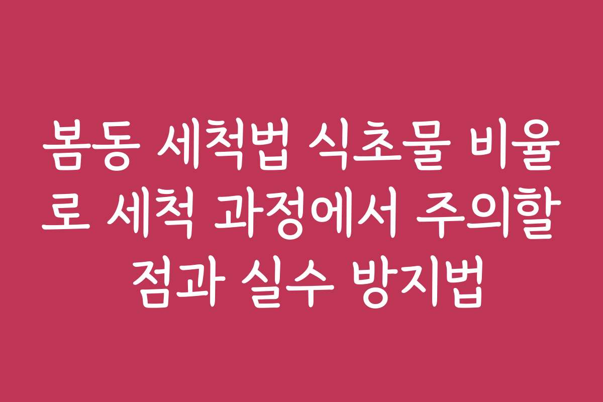 봄동 세척법 식초물 비율로 세척 과정에서 주의할 점과 실수 방지법