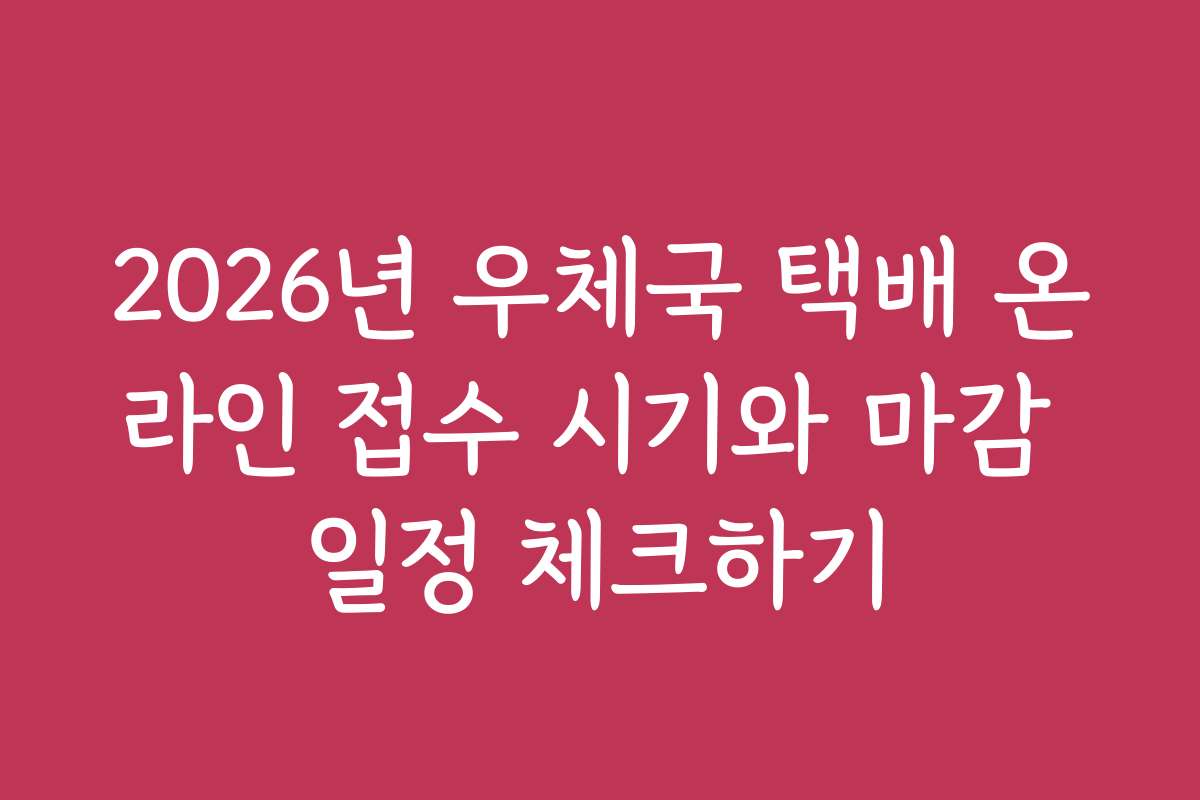 2026년 우체국 택배 온라인 접수 시기와 마감 일정 체크하기