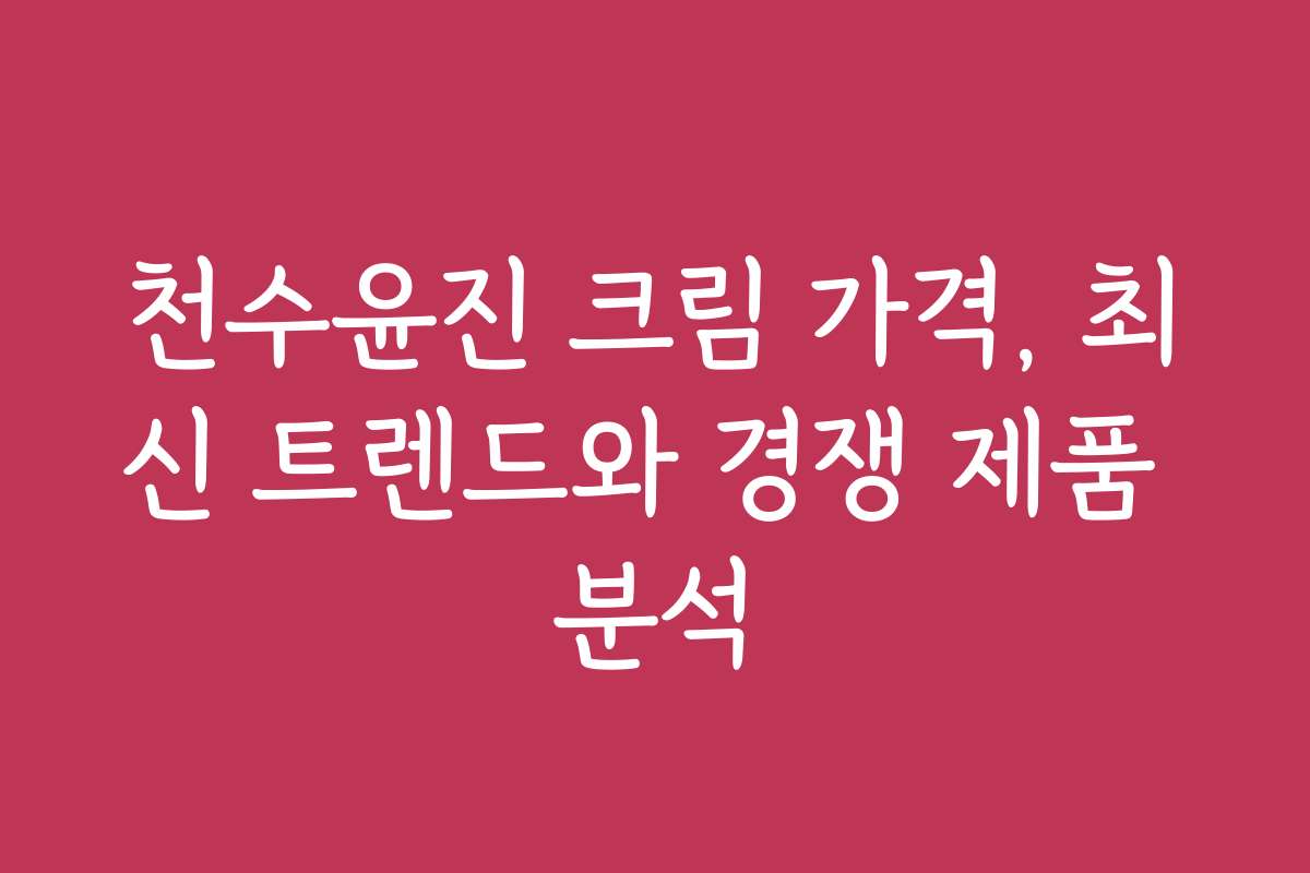 천수윤진 크림 가격, 최신 트렌드와 경쟁 제품 분석