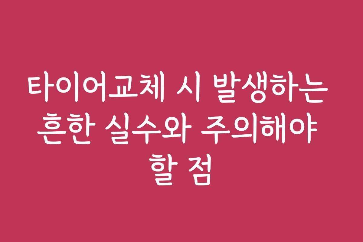타이어교체 시 발생하는 흔한 실수와 주의해야 할 점