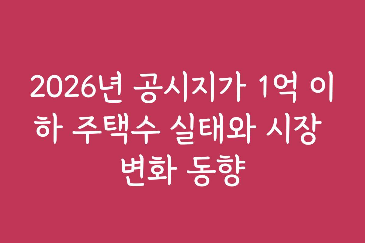 2026년 공시지가 1억 이하 주택수 실태와 시장 변화 동향