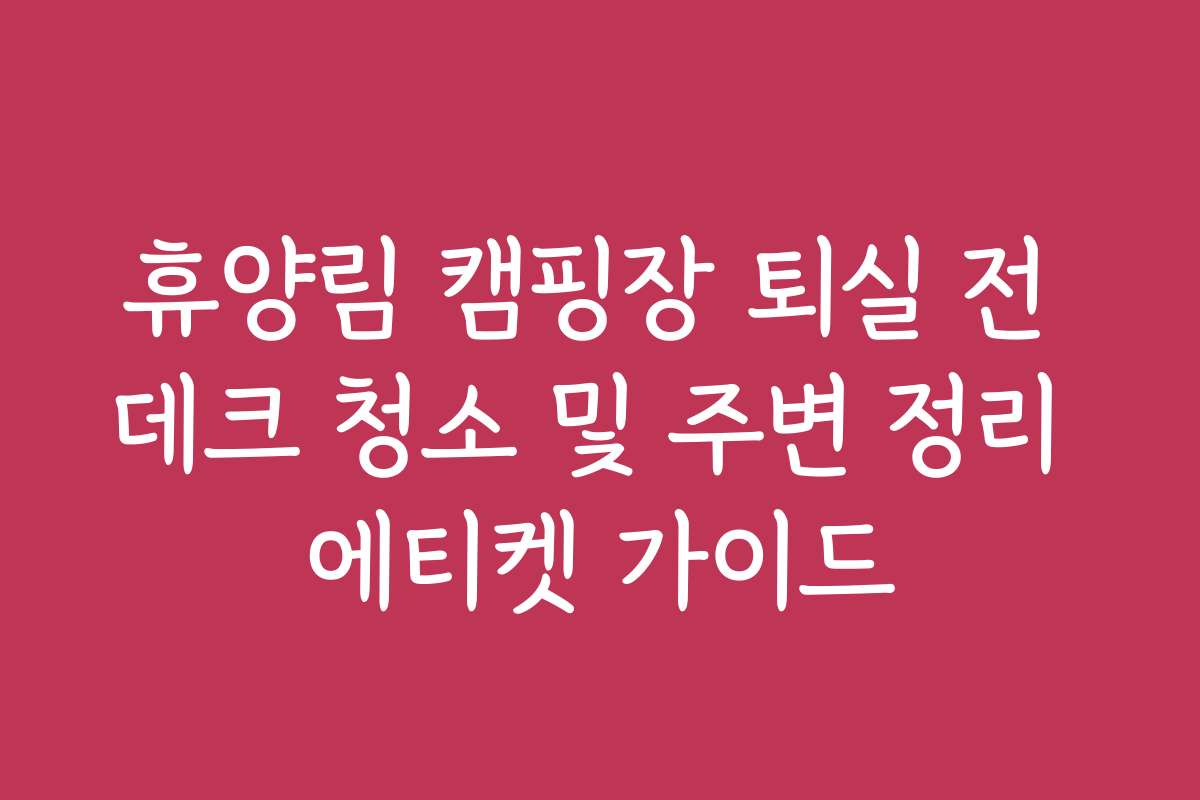 휴양림 캠핑장 퇴실 전 데크 청소 및 주변 정리 에티켓 가이드