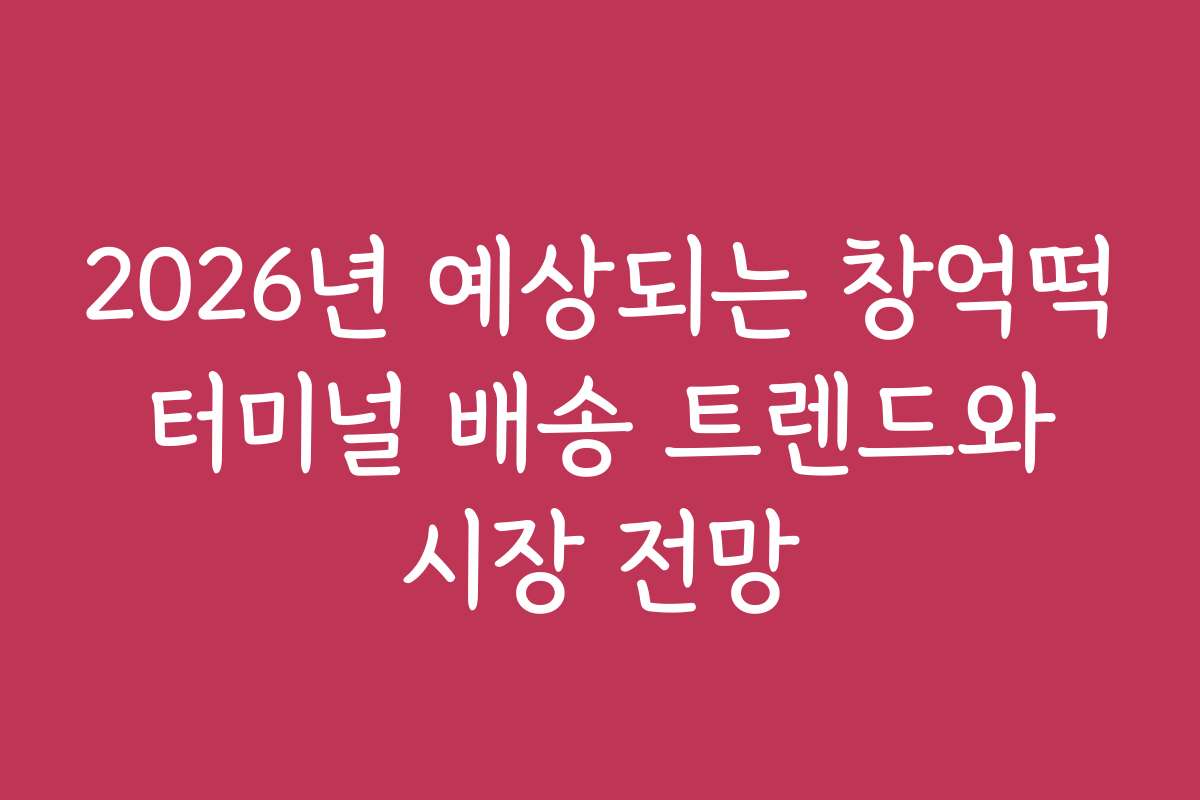 2026년 예상되는 창억떡 터미널 배송 트렌드와 시장 전망