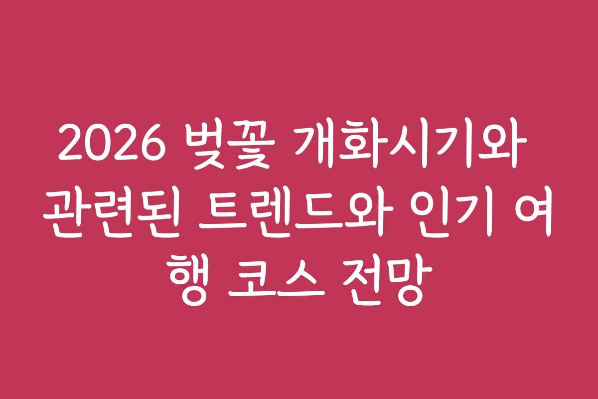 2026 벚꽃 개화시기와 관련된 트렌드와 인기 여행 코스 전망