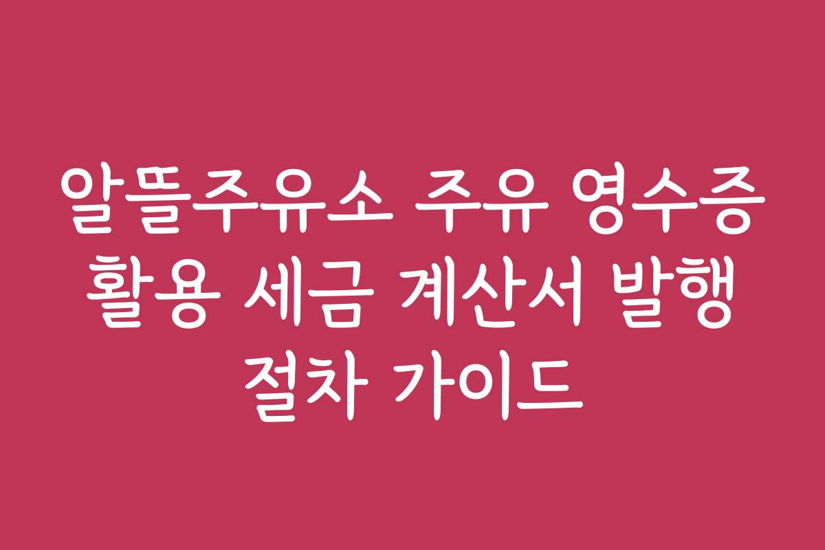 알뜰주유소 주유 영수증 활용 세금 계산서 발행 절차 가이드