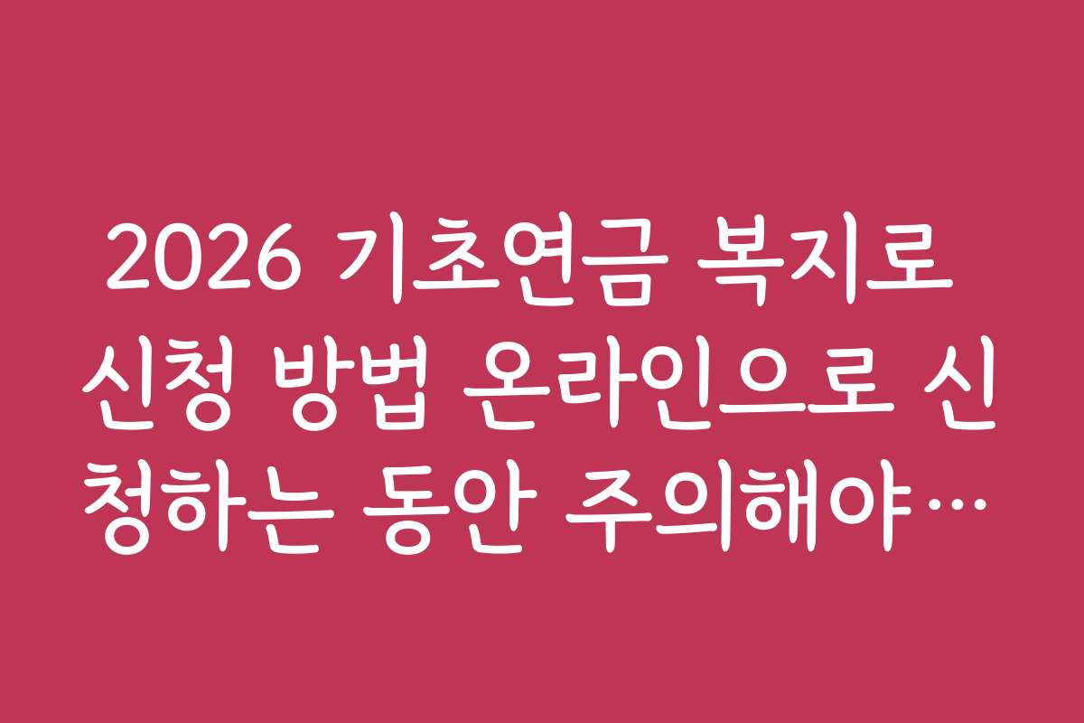 2026 기초연금 복지로 신청 방법 온라인으로 신청하는 동안 주의해야 할 실수와 피해야 할 체크포인트