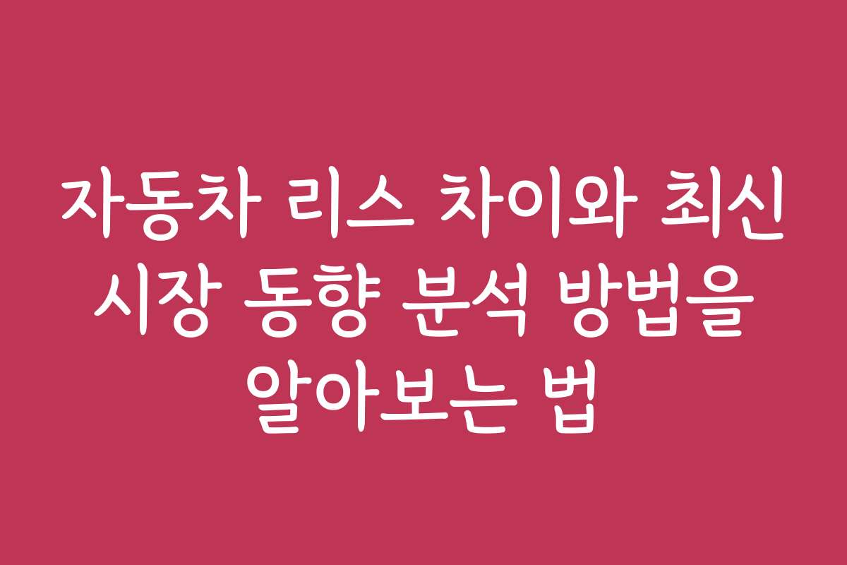 자동차 리스 차이와 최신 시장 동향 분석 방법을 알아보는 법
