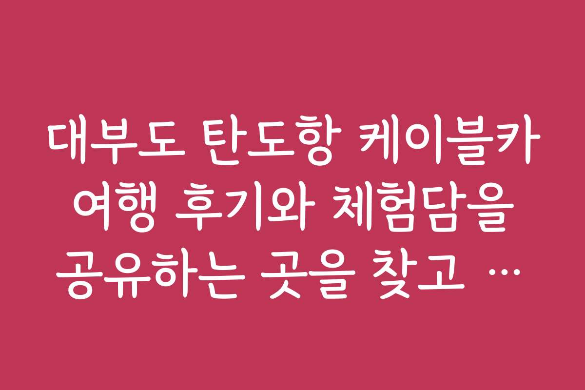 대부도 탄도항 케이블카 여행 후기와 체험담을 공유하는 곳을 찾고 싶어요