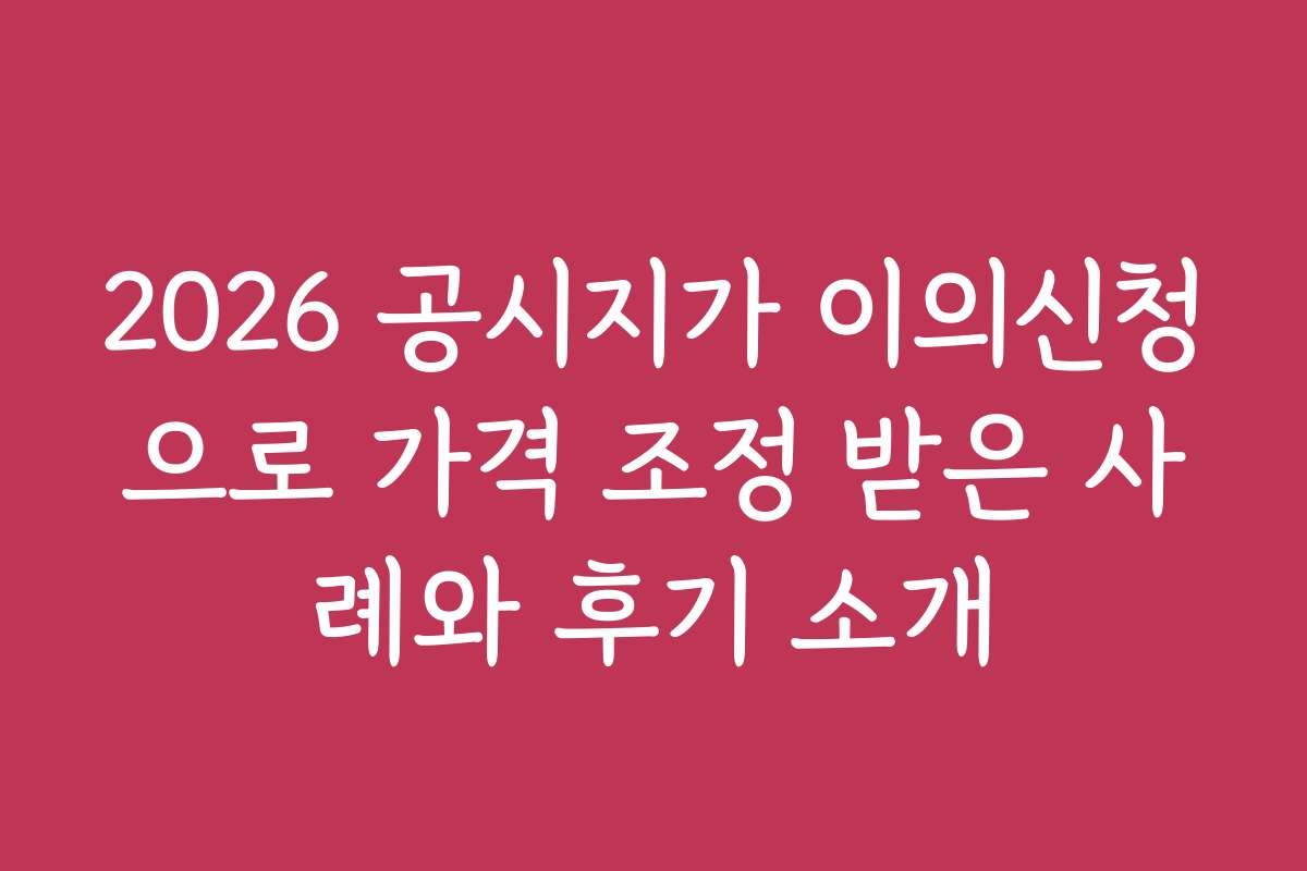 2026 공시지가 이의신청으로 가격 조정 받은 사례와 후기 소개