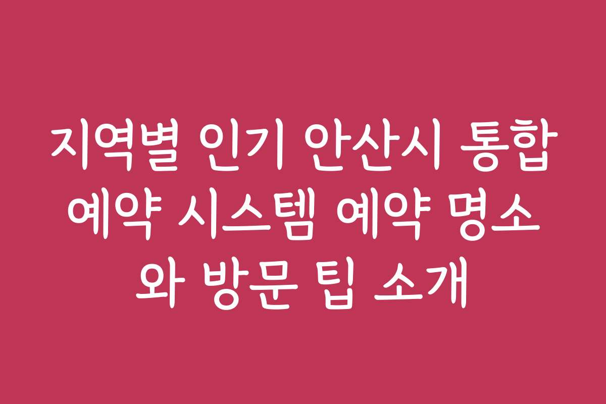 지역별 인기 안산시 통합예약 시스템 예약 명소와 방문 팁 소개