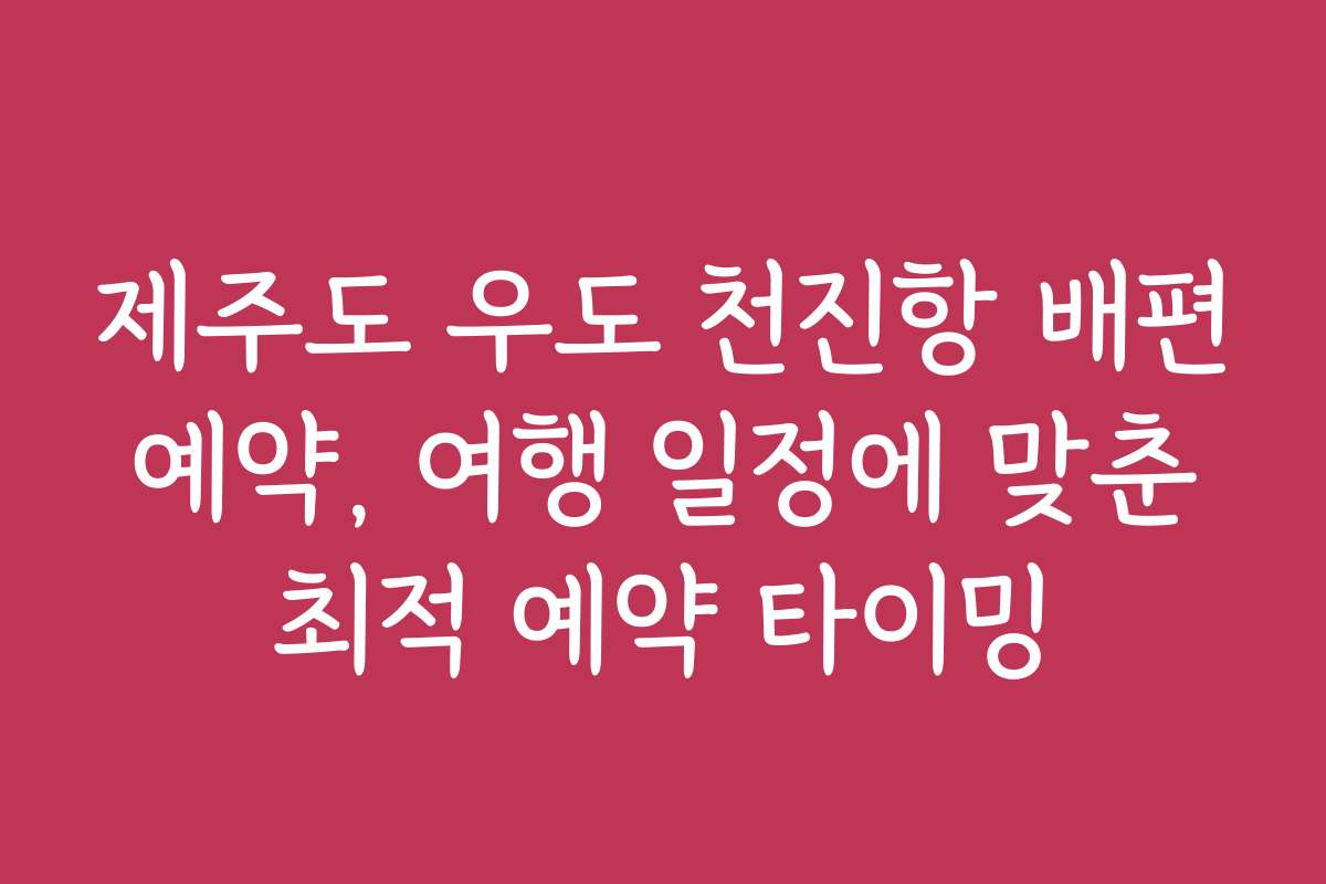 제주도 우도 천진항 배편 예약, 여행 일정에 맞춘 최적 예약 타이밍