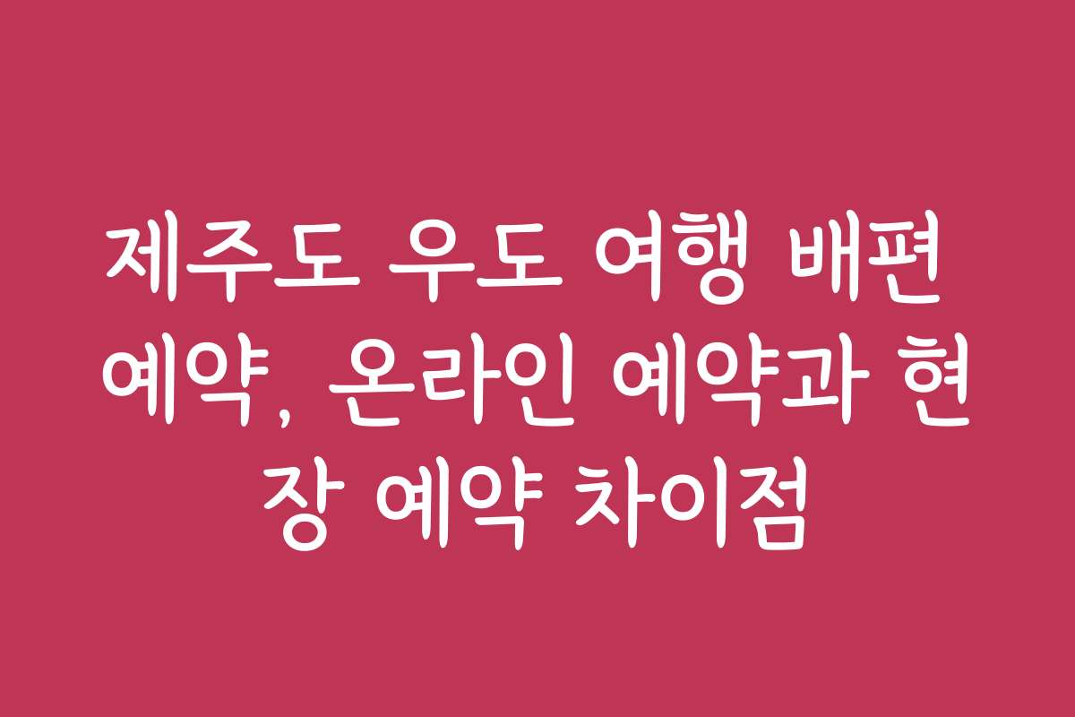 제주도 우도 여행 배편 예약, 온라인 예약과 현장 예약 차이점