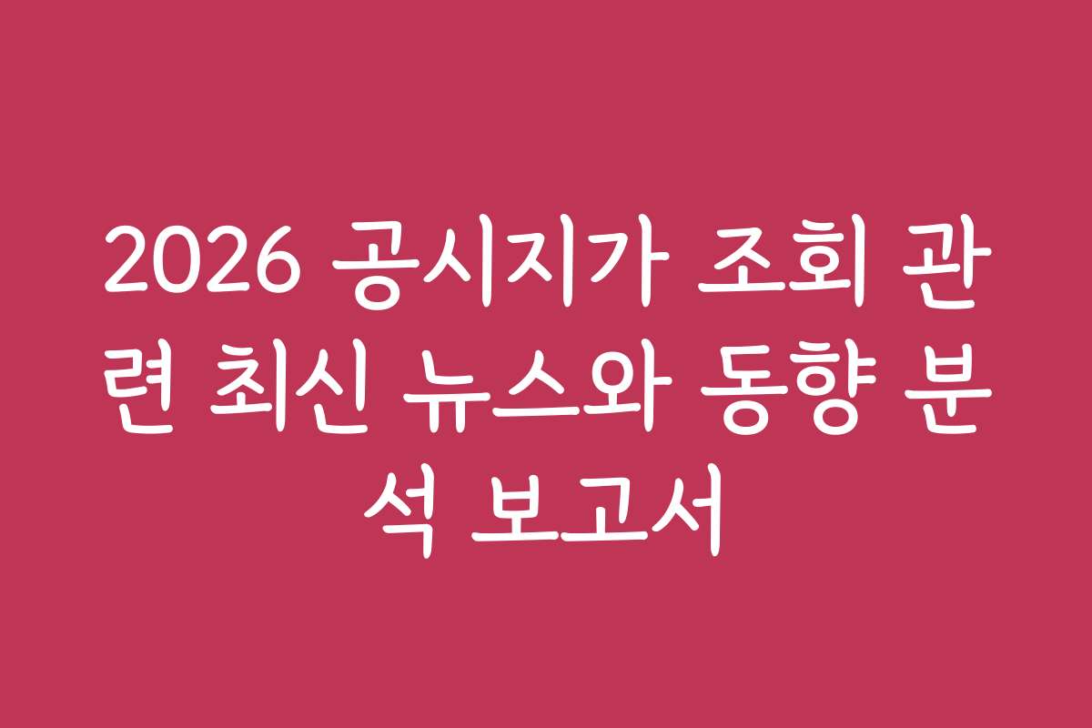 2026 공시지가 조회 관련 최신 뉴스와 동향 분석 보고서
