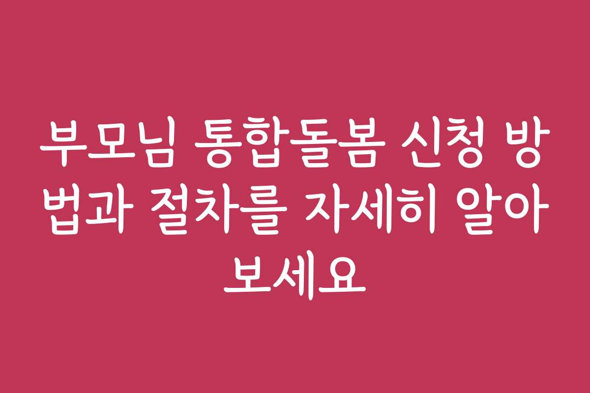 부모님 통합돌봄 신청 방법과 절차를 자세히 알아보세요